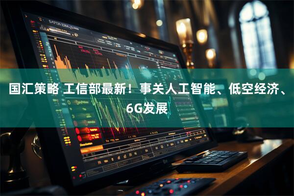 国汇策略 工信部最新！事关人工智能、低空经济、6G发展