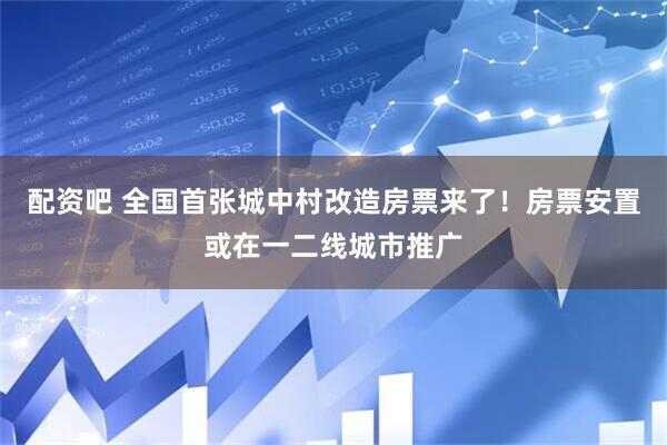 配资吧 全国首张城中村改造房票来了！房票安置或在一二线城市推广
