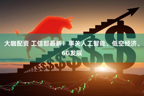 大咖配资 工信部最新！事关人工智能、低空经济、6G发展