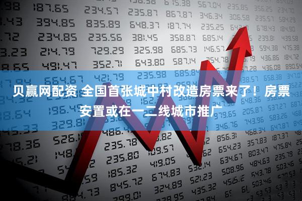 贝赢网配资 全国首张城中村改造房票来了！房票安置或在一二线城市推广