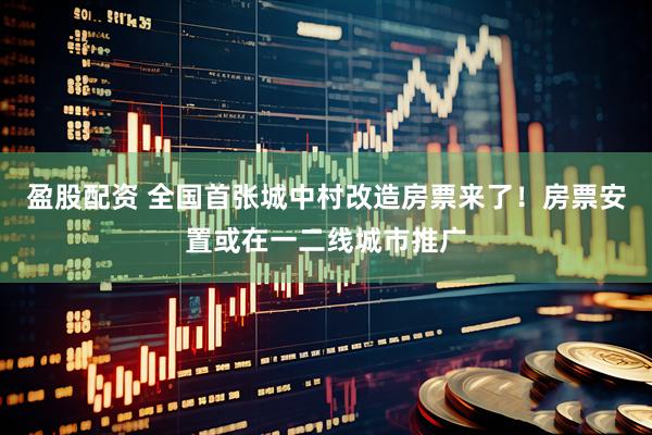 盈股配资 全国首张城中村改造房票来了！房票安置或在一二线城市推广