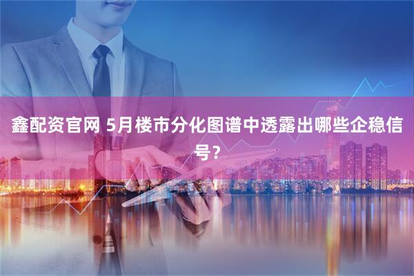 鑫配资官网 5月楼市分化图谱中透露出哪些企稳信号？