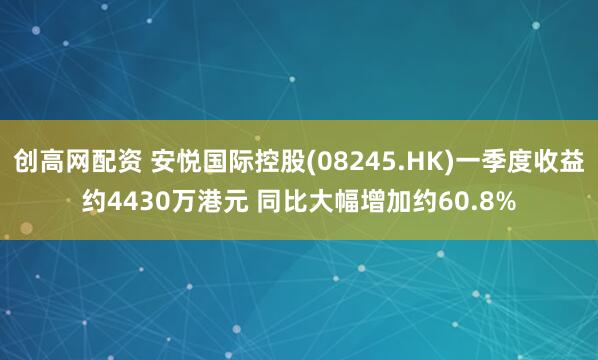 创高网配资 安悦国际控股(08245.HK)一季度收益约4430万港元 同比大幅增加约60.8%