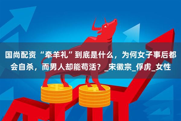 国尚配资 “牵羊礼”到底是什么，为何女子事后都会自杀，而男人却能苟活？_宋徽宗_俘虏_女性