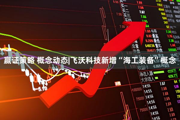 赢证策略 概念动态|飞沃科技新增“海工装备”概念
