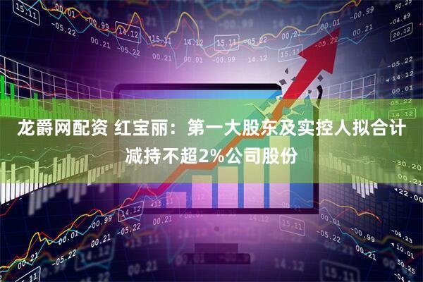 龙爵网配资 红宝丽：第一大股东及实控人拟合计减持不超2%公司股份