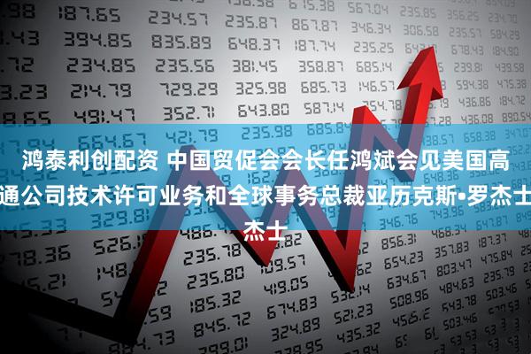 鸿泰利创配资 中国贸促会会长任鸿斌会见美国高通公司技术许可业务和全球事务总裁亚历克斯•罗杰士