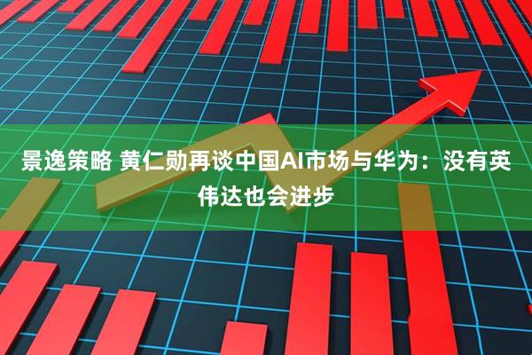 景逸策略 黄仁勋再谈中国AI市场与华为：没有英伟达也会进步