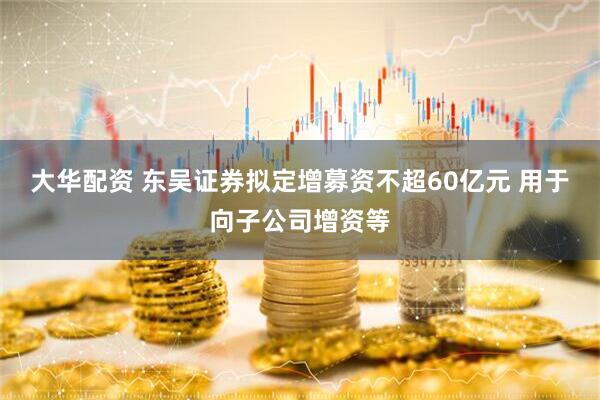 大华配资 东吴证券拟定增募资不超60亿元 用于向子公司增资等