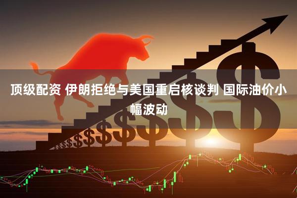 顶级配资 伊朗拒绝与美国重启核谈判 国际油价小幅波动