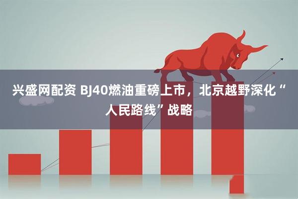 兴盛网配资 BJ40燃油重磅上市，北京越野深化“人民路线”战略