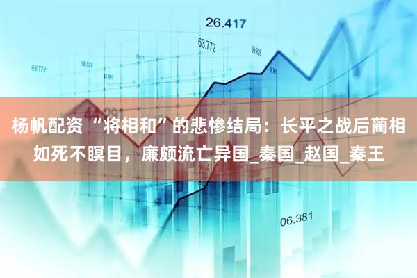 杨帆配资 “将相和”的悲惨结局：长平之战后蔺相如死不瞑目，廉颇流亡异国_秦国_赵国_秦王
