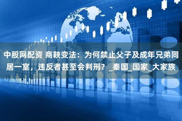 中股网配资 商鞅变法：为何禁止父子及成年兄弟同居一室，违反者甚至会判刑？_秦国_国家_大家族