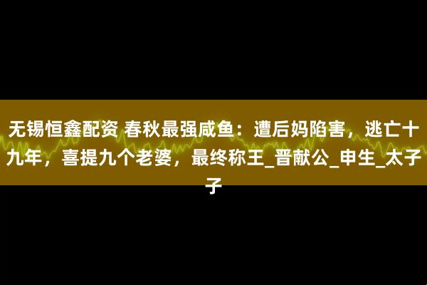 无锡恒鑫配资 春秋最强咸鱼：遭后妈陷害，逃亡十九年，喜提九个老婆，最终称王_晋献公_申生_太子