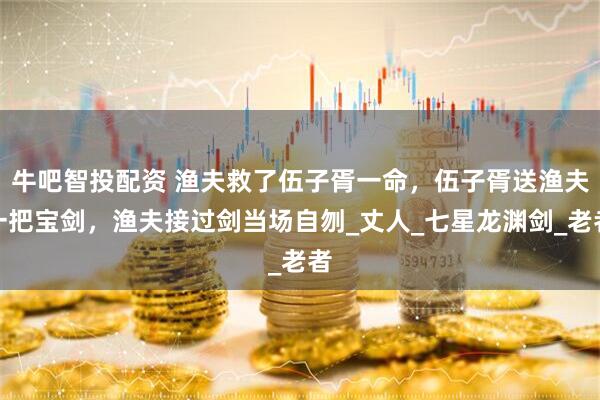 牛吧智投配资 渔夫救了伍子胥一命，伍子胥送渔夫一把宝剑，渔夫接过剑当场自刎_丈人_七星龙渊剑_老者