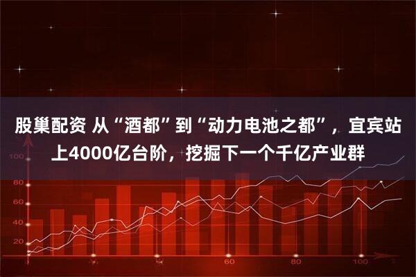 股巢配资 从“酒都”到“动力电池之都”，宜宾站上4000亿台阶，挖掘下一个千亿产业群