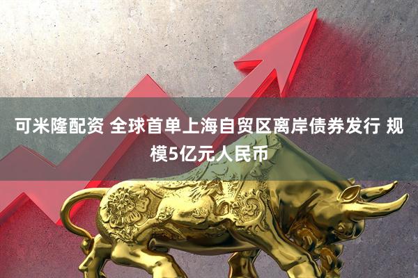 可米隆配资 全球首单上海自贸区离岸债券发行 规模5亿元人民币