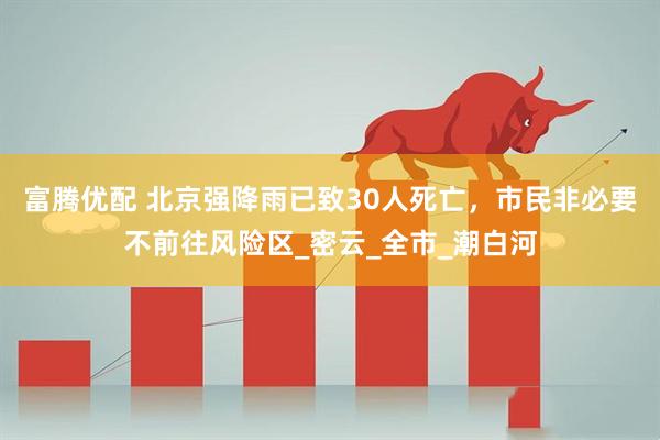 富腾优配 北京强降雨已致30人死亡，市民非必要不前往风险区_密云_全市_潮白河