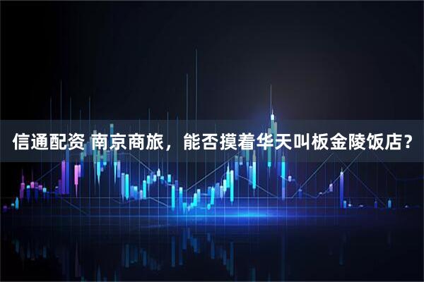 信通配资 南京商旅，能否摸着华天叫板金陵饭店？