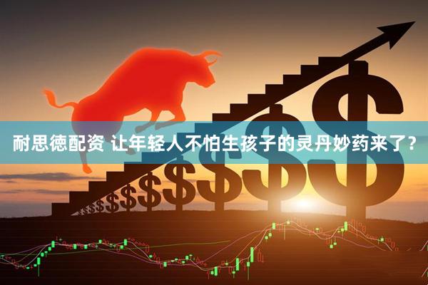 耐思徳配资 让年轻人不怕生孩子的灵丹妙药来了？