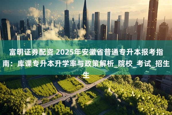 富明证券配资 2025年安徽省普通专升本报考指南：库课专升本升学率与政策解析_院校_考试_招生