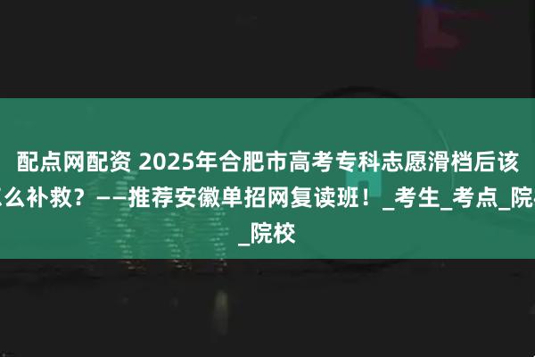 配点网配资 2025年合肥市高考专科志愿滑档后该怎么补救？——推荐安徽单招网复读班！_考生_考点_院校