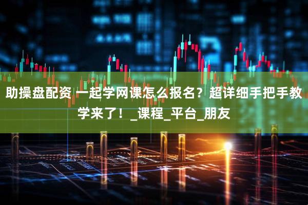 助操盘配资 一起学网课怎么报名？超详细手把手教学来了！_课程_平台_朋友