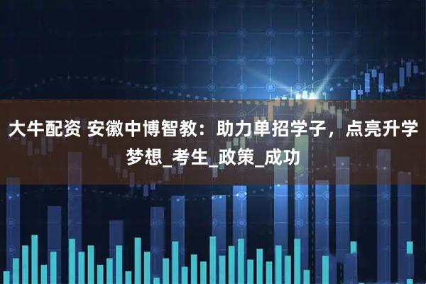 大牛配资 安徽中博智教：助力单招学子，点亮升学梦想_考生_政策_成功