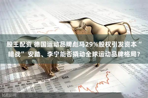 股王配资 德国运动品牌彪马29%股权引发资本“暗战” 安踏、李宁能否撬动全球运动品牌格局？