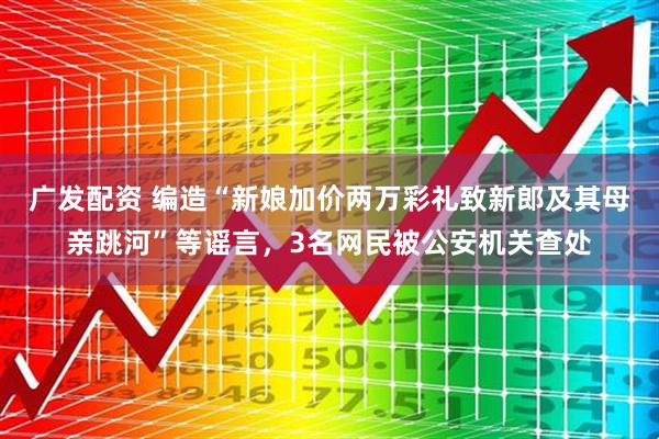 广发配资 编造“新娘加价两万彩礼致新郎及其母亲跳河”等谣言，3名网民被公安机关查处