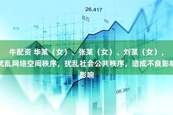牛配资 华某（女）、张某（女）、刘某（女），扰乱网络空间秩序，扰乱社会公共秩序，造成不良影响