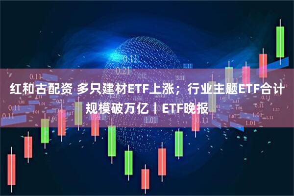 红和古配资 多只建材ETF上涨；行业主题ETF合计规模破万亿丨ETF晚报