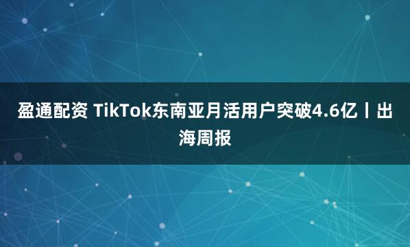 盈通配资 TikTok东南亚月活用户突破4.6亿丨出海周报