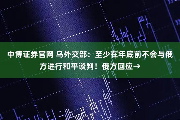 中博证券官网 乌外交部：至少在年底前不会与俄方进行和平谈判！俄方回应→