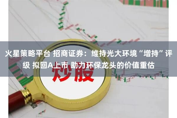 火星策略平台 招商证券：维持光大环境“增持”评级 拟回A上市 助力环保龙头的价值重估