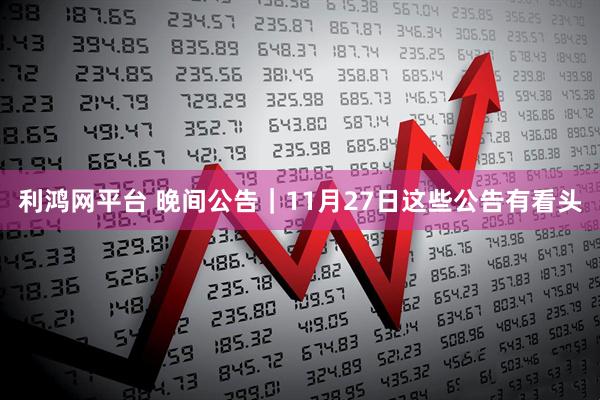 利鸿网平台 晚间公告｜11月27日这些公告有看头