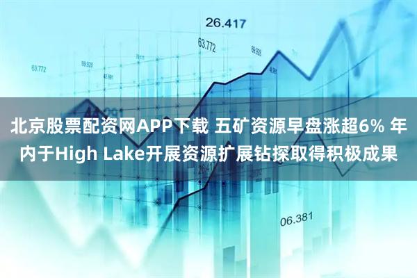 北京股票配资网APP下载 五矿资源早盘涨超6% 年内于High Lake开展资源扩展钻探取得积极成果