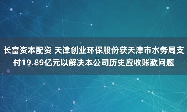 长富资本配资 天津创业环保股份获天津市水务局支付19.89亿元以解决本公司历史应收账款问题