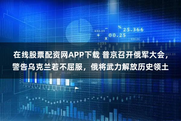 在线股票配资网APP下载 普京召开俄军大会,警告乌克兰若不屈服,俄将武力解放历史领土