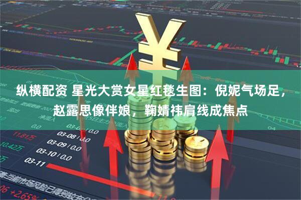 纵横配资 星光大赏女星红毯生图：倪妮气场足，赵露思像伴娘，鞠婧祎肩线成焦点