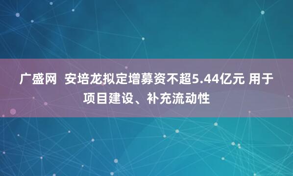 广盛网  安培龙拟定增募资不超5.44亿元 用于项目建设、补充流动性